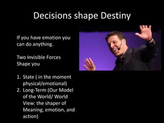 Decisions shape Destiny

If you have emotion you
can do anything.

Two Invisible Forces
Shape you

1. State ( in the moment
   physical/emotional)
2. Long-Term (Our Model
   of the World/ World
   View: the shaper of
   Meaning, emotion, and
   action)
 