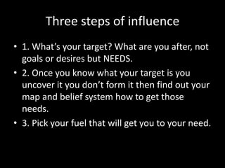 Three steps of influence
• 1. What’s your target? What are you after, not
  goals or desires but NEEDS.
• 2. Once you know what your target is you
  uncover it you don’t form it then find out your
  map and belief system how to get those
  needs.
• 3. Pick your fuel that will get you to your need.
 