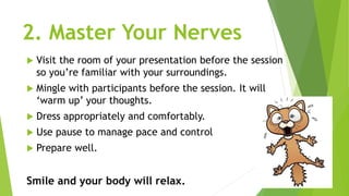 2. Master Your Nerves
 Visit the room of your presentation before the session
so you’re familiar with your surroundings.
 Mingle with participants before the session. It will
‘warm up’ your thoughts.
 Dress appropriately and comfortably.
 Use pause to manage pace and control
 Prepare well.
Smile and your body will relax.
 