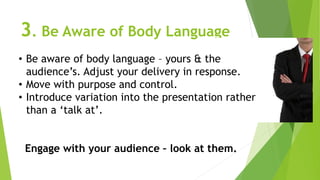 3. Be Aware of Body Language
• Be aware of body language – yours & the
audience’s. Adjust your delivery in response.
• Move with purpose and control.
• Introduce variation into the presentation rather
than a ‘talk at’.
Engage with your audience – look at them.
 