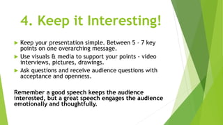 4. Keep it Interesting!
 Keep your presentation simple. Between 5 – 7 key
points on one overarching message.
 Use visuals & media to support your points - video
interviews, pictures, drawings.
 Ask questions and receive audience questions with
acceptance and openness.
Remember a good speech keeps the audience
interested, but a great speech engages the audience
emotionally and thoughtfully.
 
