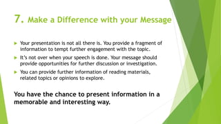 7. Make a Difference with your Message
 Your presentation is not all there is. You provide a fragment of
information to tempt further engagement with the topic.
 It’s not over when your speech is done. Your message should
provide opportunities for further discussion or investigation.
 You can provide further information of reading materials,
related topics or opinions to explore.
You have the chance to present information in a
memorable and interesting way.
 