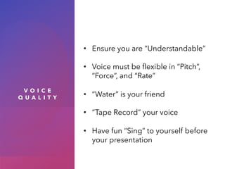 V O I C E
Q U A L I T Y
• Ensure you are “Understandable”
• Voice must be flexible in “Pitch”,
“Force”, and “Rate”
• “Water” is your friend
• “Tape Record” your voice
• Have fun “Sing” to yourself before
your presentation
 