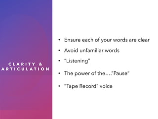 C L A R I T Y &
A R T I C U L A T I O N
• Ensure each of your words are clear
• Avoid unfamiliar words
• “Listening”
• The power of the….”Pause”
• “Tape Record” voice
 