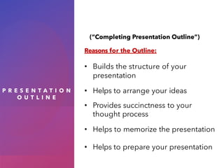 P R E S E N T A T I O N
O U T L I N E
(“Completing Presentation Outline”)
Reasons for the Outline:
• Builds the structure of your
presentation
• Helps to arrange your ideas
• Provides succinctness to your
thought process
• Helps to memorize the presentation
• Helps to prepare your presentation
 