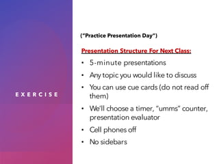 E X E R C I S E
Presentation Structure For Next Class:
• 5-minute presentations
• Any topic you would like to discuss
• You can use cue cards (do not read off
them)
• We’ll choose a timer, “umms” counter,
presentation evaluator
• Cell phones off
• No sidebars
(“Practice Presentation Day”)
 