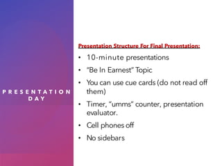 P R E S E N T A T I O N
D A Y
Presentation Structure For Final Presentation:
• 10-minute presentations
• “Be In Earnest” Topic
• You can use cue cards (do not read off
them)
• Timer, “umms” counter, presentation
evaluator.
• Cell phones off
• No sidebars
 