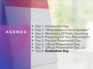 A G E N D A
• Day 1: Introduction Day
• Day 2: “What Makes A Good Speaker”
• Day 3: Mechanics Of Public Speaking
• Day 4: Preparing For Your Presentation
• Day 5: Practice Presentation Day
• Day 6: Official Presentation Day
• Day 7: Official Presentation Day cont.
• Day 8: Graduation Day
 
