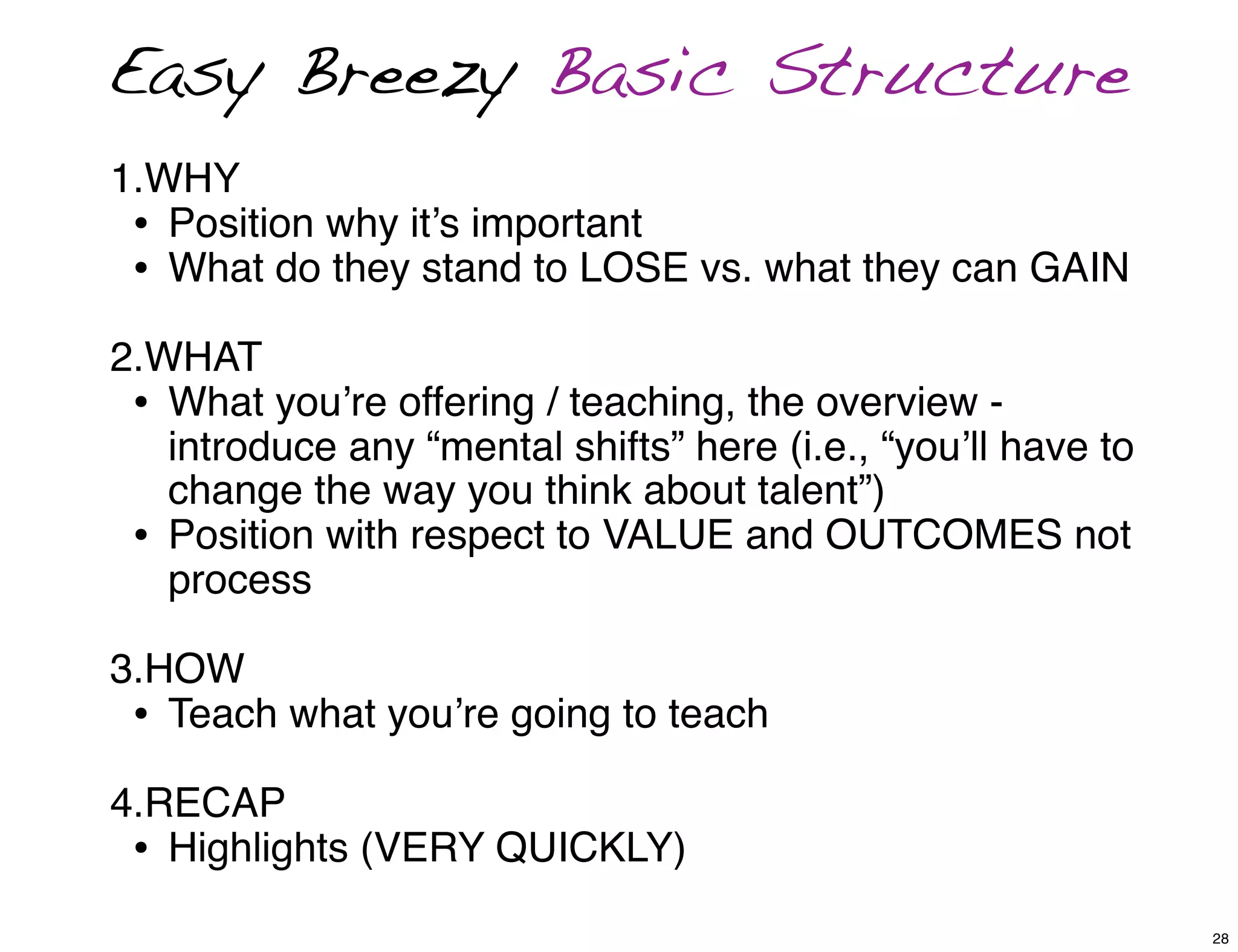 1.WHY
• Position why it’s important
• What do they stand to LOSE vs. what they can GAIN
2.WHAT
• What you’re offering / teaching, the overview -
introduce any “mental shifts” here (i.e., “you’ll have to
change the way you think about talent”)
• Position with respect to VALUE and OUTCOMES not
process
3.HOW
• Teach what you’re going to teach
4.RECAP
• Highlights (VERY QUICKLY)
Easy Breezy Basic Structure
28
 