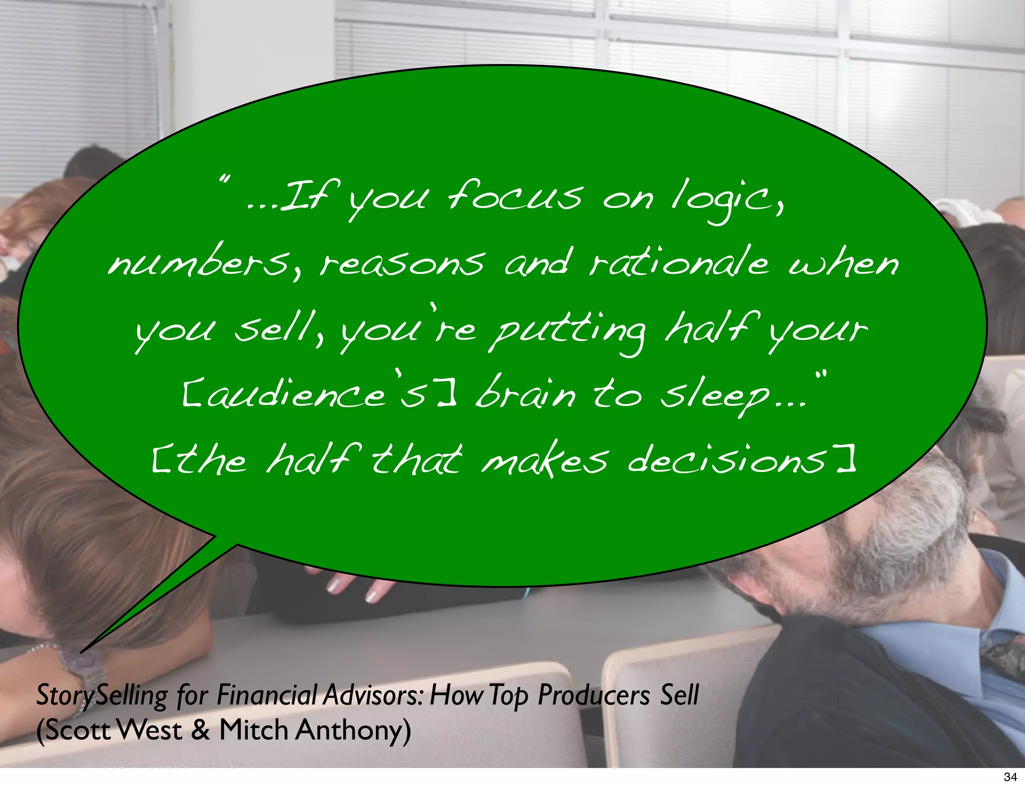 StorySelling for Financial Advisors: HowTop Producers Sell
(Scott West & Mitch Anthony)
“...If you focus on logic,
numbers, reasons and rationale when
you sell, you’re putting half your
[audience’s] brain to sleep...”
[the half that makes decisions]
34
 