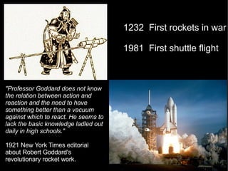 "Professor Goddard does not know the relation between action and reaction and the need to have something better than a vacuum against which to react. He seems to lack the basic knowledge ladled out daily in high schools." 1921 New York Times editorial about Robert Goddard's revolutionary rocket work.  1232  First rockets in war  1981  First shuttle flight 
