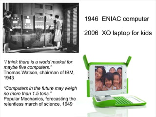 1946  ENIAC computer 2006  XO laptop for kids “ I think there is a world market for maybe five computers.” Thomas Watson, chairman of IBM, 1943  “ Computers in the future may weigh no more than 1.5 tons.” Popular Mechanics, forecasting the relentless march of science, 1949  