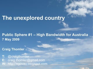 The unexplored country Public Sphere #1 – High Bandwidth for Australia Craig Thomler T:  @craigthomler E:  [email_address] W:   http://egovau.blogspot.com 7 May 2009 