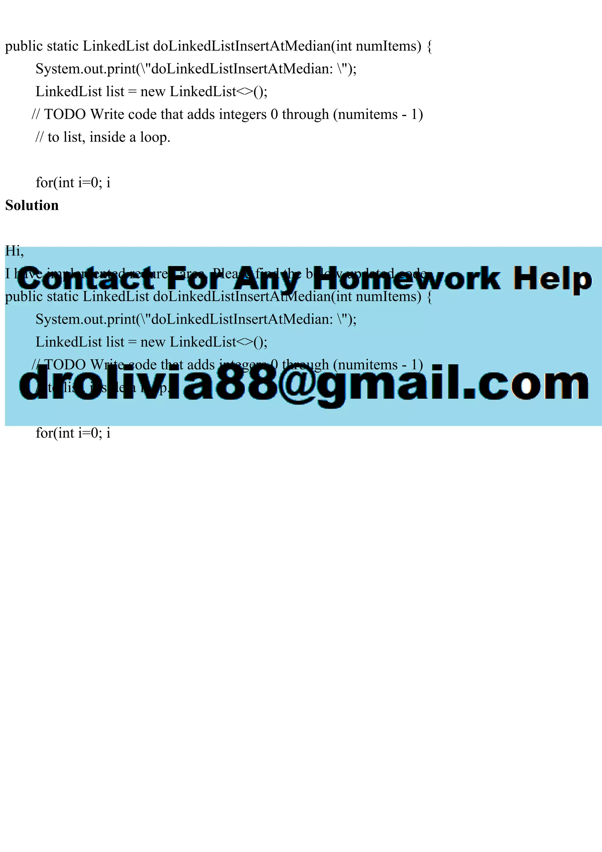 public static LinkedList doLinkedListInsertAtMedian(int numItems) {
System.out.print("doLinkedListInsertAtMedian: ");
LinkedList list = new LinkedList<>();
// TODO Write code that adds integers 0 through (numitems - 1)
// to list, inside a loop.
for(int i=0; i
Solution
Hi,
I have implemented requred area. Please find the below updated code.
public static LinkedList doLinkedListInsertAtMedian(int numItems) {
System.out.print("doLinkedListInsertAtMedian: ");
LinkedList list = new LinkedList<>();
// TODO Write code that adds integers 0 through (numitems - 1)
// to list, inside a loop.
for(int i=0; i
