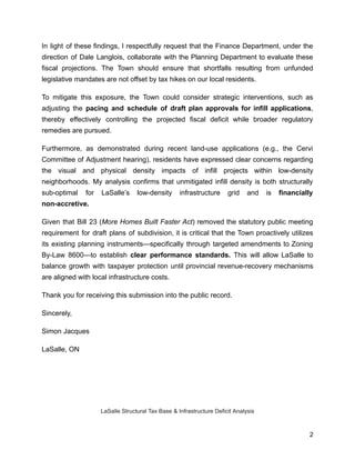 In light of these findings, I respectfully request that the Finance Department, under the
direction of Dale Langlois, collaborate with the Planning Department to evaluate these
fiscal projections. The Town should ensure that shortfalls resulting from unfunded
legislative mandates are not offset by tax hikes on our local residents.
To mitigate this exposure, the Town could consider strategic interventions, such as
adjusting the pacing and schedule of draft plan approvals for infill applications,
thereby effectively controlling the projected fiscal deficit while broader regulatory
remedies are pursued.
Furthermore, as demonstrated during recent land-use applications (e.g., the Cervi
Committee of Adjustment hearing), residents have expressed clear concerns regarding
the visual and physical density impacts of infill projects within low-density
neighborhoods. My analysis confirms that unmitigated infill density is both structurally
sub-optimal for LaSalle’s low-density infrastructure grid and is financially
non-accretive.
Given that Bill 23 (More Homes Built Faster Act) removed the statutory public meeting
requirement for draft plans of subdivision, it is critical that the Town proactively utilizes
its existing planning instruments—specifically through targeted amendments to Zoning
By-Law 8600—to establish clear performance standards. This will allow LaSalle to
balance growth with taxpayer protection until provincial revenue-recovery mechanisms
are aligned with local infrastructure costs.
Thank you for receiving this submission into the public record.
Sincerely,
Simon Jacques
LaSalle, ON
LaSalle Structural Tax Base & Infrastructure Deficit Analysis
2
 