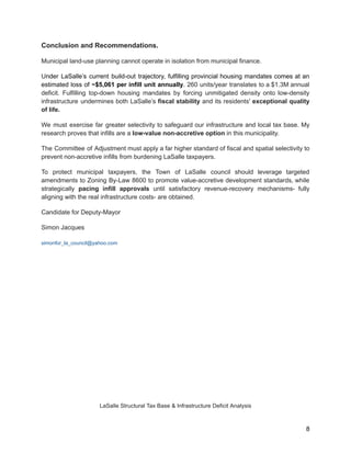 Conclusion and Recommendations.
Municipal land-use planning cannot operate in isolation from municipal finance.
Under LaSalle’s current build-out trajectory, fulfilling provincial housing mandates comes at an
estimated loss of ~$5,061 per infill unit annually. 260 units/year translates to a $1.3M annual
deficit. Fulfilling top-down housing mandates by forcing unmitigated density onto low-density
infrastructure undermines both LaSalle’s fiscal stability and its residents' exceptional quality
of life.
We must exercise far greater selectivity to safeguard our infrastructure and local tax base. My
research proves that infills are a low-value non-accretive option in this municipality.
The Committee of Adjustment must apply a far higher standard of fiscal and spatial selectivity to
prevent non-accretive infills from burdening LaSalle taxpayers.
To protect municipal taxpayers, the Town of LaSalle council should leverage targeted
amendments to Zoning By-Law 8600 to promote value-accretive development standards, while
strategically pacing infill approvals until satisfactory revenue-recovery mechanisms- fully
aligning with the real infrastructure costs- are obtained.
Candidate for Deputy-Mayor
Simon Jacques
simonfor_la_council@yahoo.com
LaSalle Structural Tax Base & Infrastructure Deficit Analysis
8
 