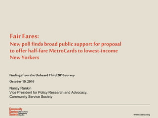 www.cssny.org
Fair Fares:
New poll findsbroad public support for proposal
to offer half-fareMetroCardsto lowest-income
New Yorkers
Findings fromthe UnheardThird 2016survey
October19,2016
Nancy Rankin
Vice President for Policy Research and Advocacy,
Community Service Society
 