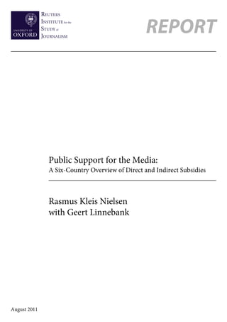 REUTERS
              INSTITUTE for the
              STUDY of
              JOURNALISM
                                                    REPORT




                  Public Support for the Media:
                  A Six-Country Overview of Direct and Indirect Subsidies



                  Rasmus Kleis Nielsen
                  with Geert Linnebank




August 2011
 