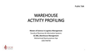 WAREHOUSE
ACTIVITY PROFILING
Master of Science in Logistics Management
Faculty of Business & Information Systems
GL 006_Warehouse Management
Mohammad Nazmuzzaman Hye
1001748700
Public Talk
1
 