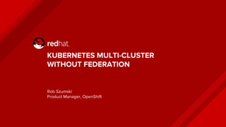 KUBERNETES MULTI-CLUSTER
WITHOUT FEDERATION
Rob Szumski
Product Manager, OpenShift
 