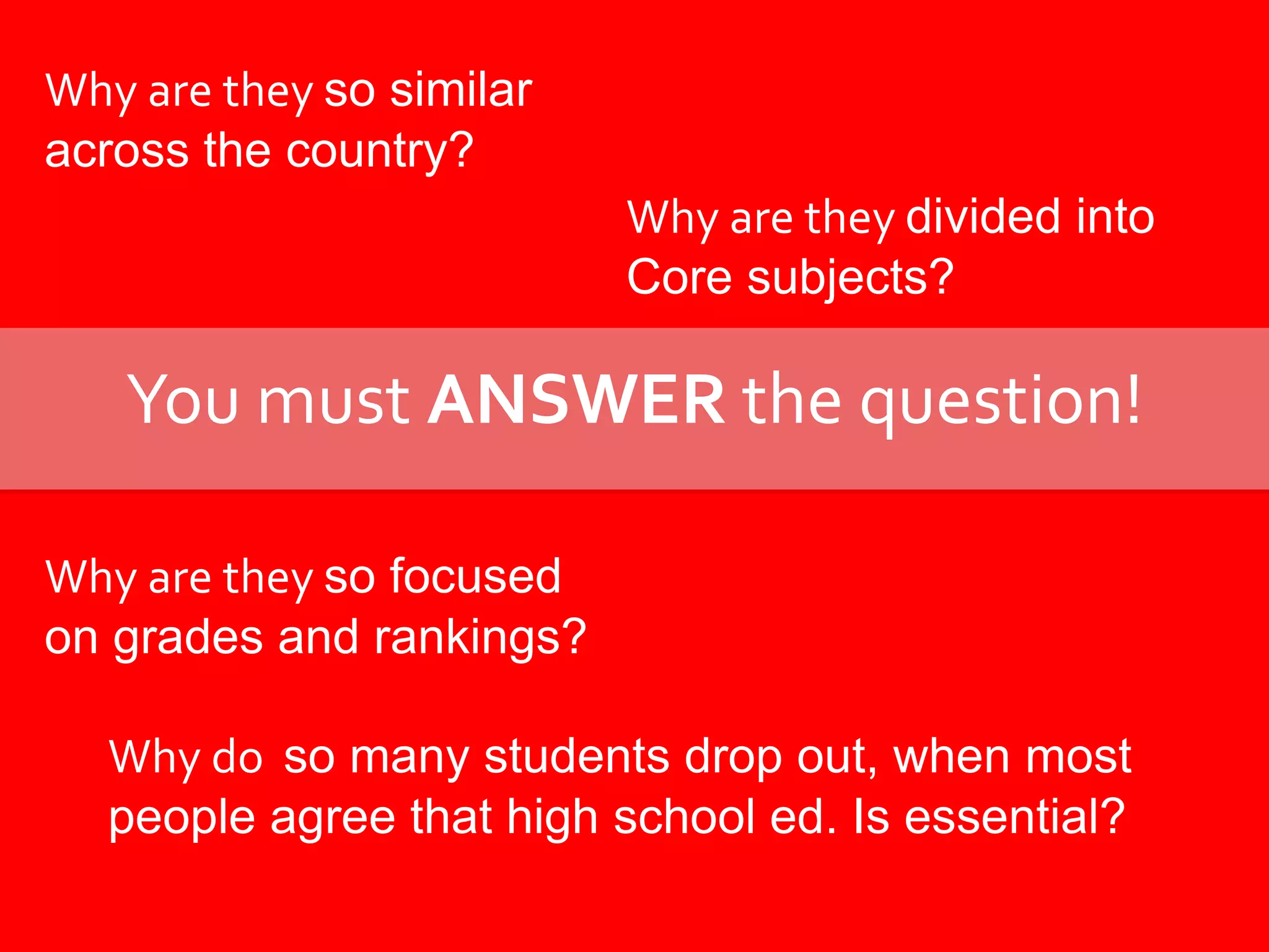 Why are they so similar across the country?Why are they divided intoCore subjects?You must ANSWER the question!Why are they so focusedon grades and rankings?Why do  so many students drop out, when most people agree that high school ed. Is essential?