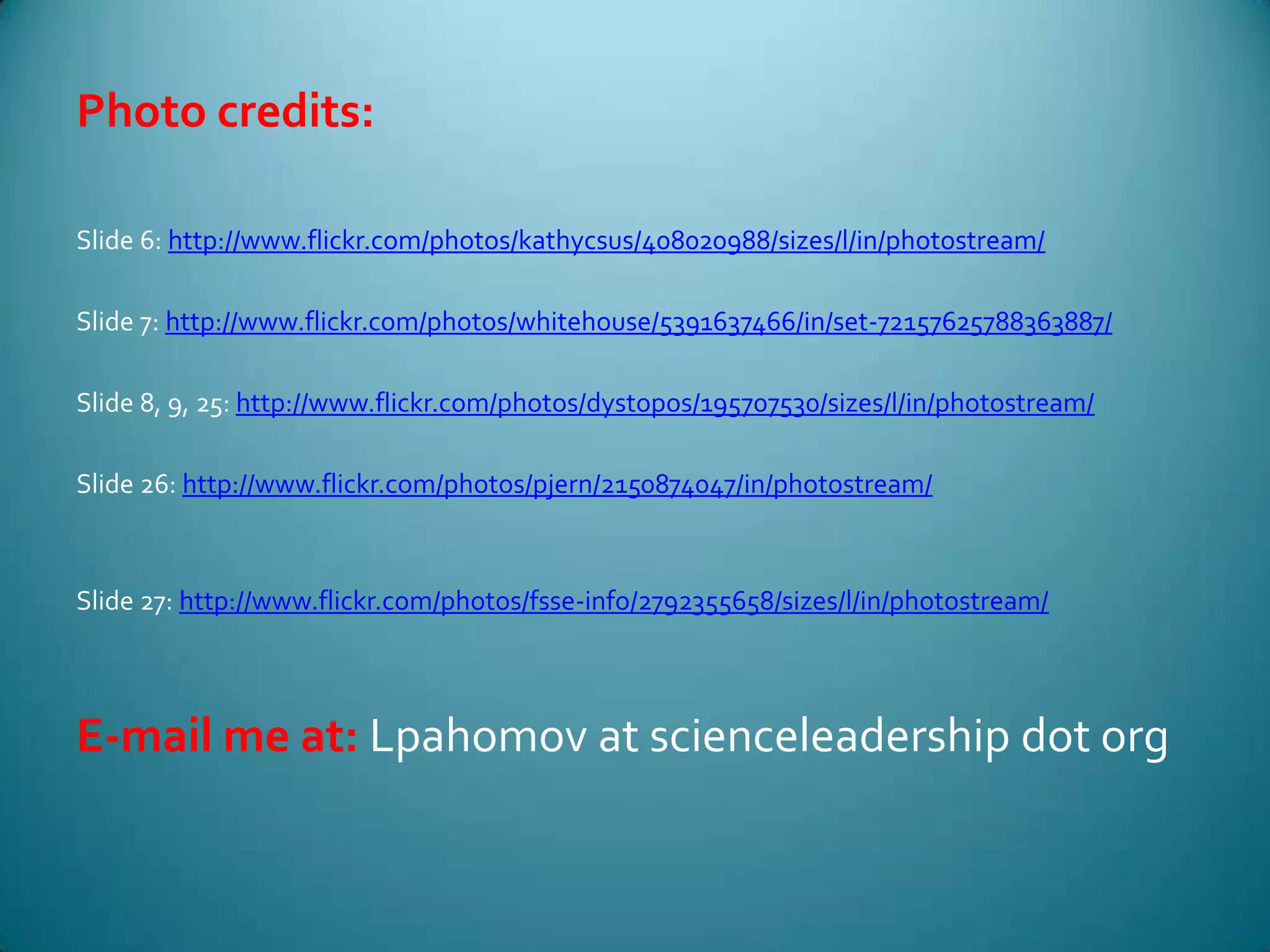 Photo credits:Slide 6: http://www.flickr.com/photos/kathycsus/408020988/sizes/l/in/photostream/Slide 7: http://www.flickr.com/photos/whitehouse/5391637466/in/set-72157625788363887/Slide 8, 9, 25: http://www.flickr.com/photos/dystopos/195707530/sizes/l/in/photostream/Slide 26: http://www.flickr.com/photos/pjern/2150874047/in/photostream/Slide 27: http://www.flickr.com/photos/fsse-info/2792355658/sizes/l/in/photostream/E-mail me at: Lpahomov at scienceleadership dot org