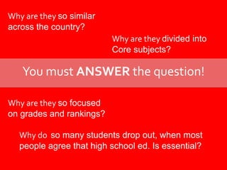 Why are they so similar across the country?Why are they divided intoCore subjects?You must ANSWER the question!Why are they so focusedon grades and rankings?Why do  so many students drop out, when most people agree that high school ed. Is essential?