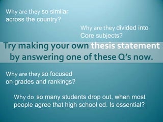 Why are they so similar across the country?Why are they divided intoCore subjects?Try making your own thesis statement by answering one of these Q’s now.Why are they so focusedon grades and rankings?Why do  so many students drop out, when most people agree that high school ed. Is essential?