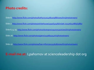 Photo credits:Slide 6: http://www.flickr.com/photos/kathycsus/408020988/sizes/l/in/photostream/Slide 7: http://www.flickr.com/photos/whitehouse/5391637466/in/set-72157625788363887/Slide 8, 9, 25: http://www.flickr.com/photos/dystopos/195707530/sizes/l/in/photostream/Slide 26: http://www.flickr.com/photos/pjern/2150874047/in/photostream/Slide 27: http://www.flickr.com/photos/fsse-info/2792355658/sizes/l/in/photostream/E-mail me at: Lpahomov at scienceleadership dot org