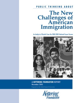 PUBLIC THINKING ABOUT

The New
Challenges of
American
Immigration
An Analysis of Results from the 2003-2005 National Issues Forums

A KETTERING FOUNDATION REPORT
November 2005
Prepared by John Doble Research Associates

 