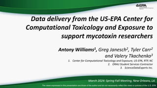 The views expressed in this presentation are those of the author and do not necessarily reflect the views or policies of the U.S. EPA
Data delivery from the US-EPA Center for
Computational Toxicology and Exposure to
support mycotoxin researchers
Antony Williams1, Greg Janesch2, Tyler Carr2
and Valery Tkachenko3
1. Center for Computational Toxicology and Exposure, US-EPA, RTP, NC
2. ORAU Student Services Contractor
3. ScienceDataExperts Inc.
March 2024: Spring Fall Meeting, New Orleans, LA
 