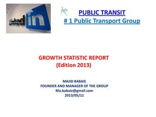 PUBLIC TRANSIT
# 1 Public Transport Group
GROWTH STATISTIC REPORT
(Edition 2013)
MAJID BABAIE
FOUNDER AND MANAGER OF THE GROUP
Ma.babaie@gmail.com
2013/05/11
 