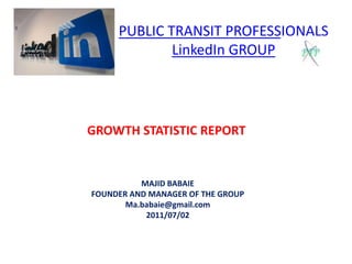 PUBLIC TRANSIT PROFESSIONALSLinkedIn GROUP GROWTH STATISTIC REPORT MAJID BABAIE FOUNDER AND MANAGER OF THE GROUP Ma.babaie@gmail.com 2011/07/02 