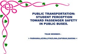 PUBLIC TRANSPORTATION: 
STUDENT PERCEPTION 
TOWARD PASSENGER SAFETY 
IN PUBLIC BUSES. 
TEAM MEMBER : 
> FARHANA,AZIRA,SYAZLINA,ZAFIRAH,SAKINA < 
 