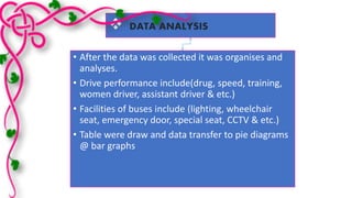  
DATA ANALYSIS 
• After the data was collected it was organises and 
analyses. 
• Drive performance include(drug, speed, training, 
women driver, assistant driver & etc.) 
• Facilities of buses include (lighting, wheelchair 
seat, emergency door, special seat, CCTV & etc.) 
• Table were draw and data transfer to pie diagrams 
@ bar graphs 
 