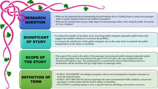 • What are the important factors determining the performance driver of public buses to assure the passenger 
safety in public transport based on the student’s perception? 
• What are the facilities that can give high impact toward passenger safety when using the public from point 
of view of student? 
RESEARCH 
QUESTION 
• to control the number of accident occur involving public transport especially public buses and 
suggest the suitable solution to overcome the problem. 
• to increase the satisfactory of the public transport user at the same times to promote the public 
transportation as the choice of mobility. 
SIGNIFICANT 
OF STUDY 
• The scope of this study is the safety of the passenger when using the public transport especially public 
bus. The respondent, who were between the ages of 18 to 26 years old, were selected from the 
Professional English 2 class. The questionnaires is examined the factor of that influence driver’s 
performance and the facilities that give high impact to passenger safety. 
SCOPE OF 
THE STUDY 
• PUBLIC TRANSPORT=all multiple occupancy vehicle services designed to transport customers on 
local and regional routes. 
• PUBLIC BUS DRIVER=bus drivers experience the same environmental traffic condition, concern for 
passengers’ comfort/safety and the need to adhere to timetables. 
• FACILITIES=something design to serve a specific function affording a convenience or service. 
DEFINITION OF 
TERM 
 