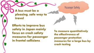 Passenger Safety 
A bus must be a 
pleasing, safe way to 
travel 
Efforts to improve bus 
safety in Japan mainly 
focus on crash safety 
measures for passenger 
in frontal collisions. 
To measure quantitatively 
the effectiveness of 
passenger protection 
measures for a large bus by 
crash testing 
 