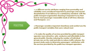 PERCEPTION 
1) 30 different service attributes ranging from punctuality and 
reliability were considered important to passenger and caused 
dissatisfaction if not delivery to a satisfactory standard, with the 
public transport organization deeming it important to try their 
best to meet passenger reasonable needs at all times (Samson 
and Thompson, 2007). 
2) Passenger considers important cleanliness and comfort are the 
public transport variables that users valued most. 
3) To make the quality of services provided by public transport 
operator more attractive, safe, conducive and affordable to the 
general public, thereby reducing the number of individual 
private cars on the road and also to reduce traffic volumes, the 
present study seeks to determine passengers’ satisfaction with 
the services provided by the public bus transport operators 
 