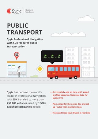 PUBLIC
TRANSPORT
―― 	Arrive safely and on time with speed
profiles based on historical data for
better ETA
―― 	Plan ahead for the entire day and set-
up routes with multiple stops
―― Track and trace your drivers in real time
Sygic Professional Navigation
with SDK for safer public
transportation
Sygic has become the world’s
leader in Professional Navigation
with SDK installed to more than
250 000 vehicles, used by 1 500+
satisfied companies in field.
 