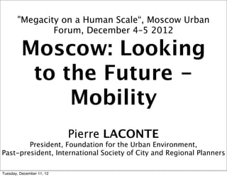 "Megacity on a Human Scale“, Moscow Urban
               Forum, December 4–5 2012

         Moscow: Looking
          to the Future -
              Mobility
                           Pierre LACONTE
        President, Foundation for the Urban Environment,
Past-president, International Society of City and Regional Planners

Tuesday, December 11, 12
 