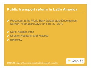 Public transport reform in Latin America!

!   Presented at the World Bank Sustainable Development
    Network “Transport Days” on Feb. 27, 2013!

!   Dario Hidalgo, PhD!
!   Director Research and Practice!
!   EMBARQ!




EMBARQ helps cities make sustainable transport a reality.!
 
