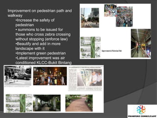 Improvement on pedestrian path and
walkway
    •Increase the safety of
    pedestrian
    • summons to be issued for
    those who cross zebra crossing
    without stopping (enforce law)
    •Beautify and add in more
    landscape with it
    •Implement green pedestrian
    •Latest improvement was air
    conditioned KLCC-Bukit Bintang
    Walkway
 