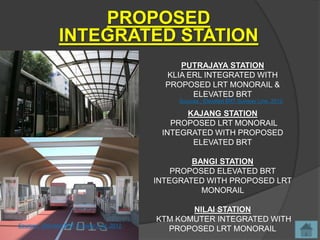 PROPOSED
               INTEGRATED STATION
                                                PUTRAJAYA STATION
                                             KLIA ERL INTEGRATED WITH
                                             PROPOSED LRT MONORAIL &
                                                   ELEVATED BRT
                                                Sources : Elevated BRT Sunway Line, 2012

                                                 KAJANG STATION
                                              PROPOSED LRT MONORAIL
                                            INTEGRATED WITH PROPOSED
                                                  ELEVATED BRT

                                                   BANGI STATION
                                               PROPOSED ELEVATED BRT
                                           INTEGRATED WITH PROPOSED LRT
                                                     MONORAIL

                                                  NILAI STATION
                                           KTM KOMUTER INTEGRATED WITH
Sources : Elevated BRT Sunway Line, 2012
                                             PROPOSED LRT MONORAIL
 