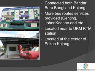 • Connected both Bandar
  Baru Bangi and Kajang
• More bus routes services
  provided (Genting,
  Johor,Kedaha and etc.
• Located near to UKM KTM
  station
• Located at the center of
  Pekan Kajang.
 