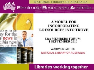 A MODEL FOR INCORPORATING E-RESOURCES INTO TROVE   ERA MEMBERS FORUM  1 SEPTEMBER 2010 WARWICK CATHRO NATIONAL LIBRARY OF AUSTRALIA 