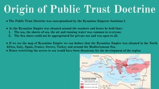 Origin of Public Trust Doctrine
● The Public Trust Doctrine was conceptualized by the Byzantine Emperor Justinian I.
● As the Byzantine Empire was situated around the seashore and hence he held that:-
1. The sea, the shores of sea, the air and running water was common to everyone.
2. The Sea shore could not be appropriated for private use and was open to all.
● If we see the map of Byzantine Empire we can deduce that the Byzantine Empire was situated in the North
Africa, Italy, Spain, France, Greece, Turkey and around the Mediterranean Sea.
● Hence restricting the access to sea would have been disastrous for the development of the region
 