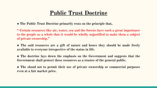 Public Trust Doctrine
● The Public Trust Doctrine primarily rests on the principle that,
“ Certain resources like air, water, sea and the forests have such a great importance
to the people as a whole that it would be wholly unjustified to make them a subject
of private ownership.”
● The said resources are a gift of nature and hence they should be made freely
available to everyone irrespective of the status in life.
● The doctrine lays down the emphasis on the Government and suggests that the
Government shall protect these resources as a trustee of the general public.
● The shoud not to permit their use of private ownership or commercial purposes
even at a fair market price.
 
