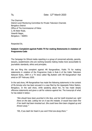 To, Date: 12th March 2020
The Chairman
District Level Monitoring Committee for Private Television Channels
Bengaluru District
Office of The Commissioner of Police
2, Ali Asker Road,
Vasanth Nagar,
Bengaluru – 560051
Respected Sir,
Subject: Complaint against Public TV for making Statements in violation of
Programme Code
The Campaign for Ethical media reporting is a group of concerned activists, parents,
lawyers, academicians who are working towards making media more accountable to
journalistic standards, ethics and principles.
We are filing this complaint against HR Ranganathan, Public TV for making
statements in violation of the Programme Code in Rule 6 of the Cable Television
Network Rules, 1994 in a TV show called ‘Big Bulletin with HR Ranganathan’ that
aired on 20th February 2020.
In the said show, HR Ranganathan has made the following statements in the context
of Ms Amulya who has been accused in a case filed by the Upparpete Police Station,
Bengaluru. In the said show, while speaking about her, he has made deeply
offensive statements and given a call for violence against her. The transcript of what
he has stated in below:
“She should have been punched in the face, and her teeth knocked out, right
there on the dais. Letting her on it was the mistake. It would have been fine
if her teeth had been knocked out. She could have then been chopped up and
thrown away.”
“Oh, if you bash her head in you won’t find cow-dung there.”
 