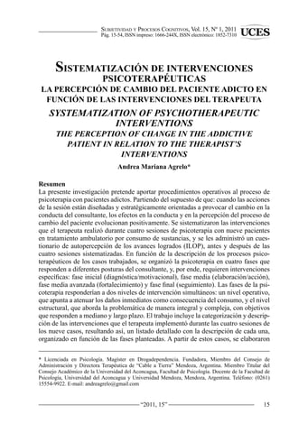 Subjetividad y ProceSoS cognitivoS, Vol. 15, Nº 1, 2011
                           Pág. 15-54, ISSN impreso: 1666-244X, ISSN electrónico: 1852-7310




       SISTEMATIZACIÓN DE INTERVENCIONES
                           PSICOTERAPÉUTICAS
 LA PERCEPCIÓN DE CAMBIO DEL PACIENTE ADICTO EN
  FUNCIÓN DE LAS INTERVENCIONES DEL TERAPEUTA
    SYSTeMATiZATiON OF PSYCHOTHeRAPeUTiC
               iNTeRveNTiONS
       THe PeRCePTiON OF CHANGe iN THe ADDiCTive
         PATieNT iN ReLATiON TO THe THeRAPiST’S
                     iNTeRveNTiONS
                                  Andrea Mariana Agrelo*

Resumen
La presente investigación pretende aportar procedimientos operativos al proceso de
psicoterapia con pacientes adictos. Partiendo del supuesto de que: cuando las acciones
de la sesión están diseñadas y estratégicamente orientadas a provocar el cambio en la
conducta del consultante, los efectos en la conducta y en la percepción del proceso de
cambio del paciente evolucionan positivamente. Se sistematizaron las intervenciones
que el terapeuta realizó durante cuatro sesiones de psicoterapia con nueve pacientes
en tratamiento ambulatorio por consumo de sustancias, y se les administró un cues-
tionario de autopercepción de los avances logrados (ILOP), antes y después de las
cuatro sesiones sistematizadas. En función de la descripción de los procesos psico-
terapéuticos de los casos trabajados, se organizó la psicoterapia en cuatro fases que
responden a diferentes posturas del consultante, y, por ende, requieren intervenciones
específicas: fase inicial (diagnóstica/motivacional), fase media (elaboración/acción),
fase media avanzada (fortalecimiento) y fase final (seguimiento). Las fases de la psi-
coterapia responderían a dos niveles de intervención simultáneos: un nivel operativo,
que apunta a atenuar los daños inmediatos como consecuencia del consumo, y el nivel
estructural, que aborda la problemática de manera integral y compleja, con objetivos
que responden a mediano y largo plazo. El trabajo incluye la categorización y descrip-
ción de las intervenciones que el terapeuta implementó durante las cuatro sesiones de
los nueve casos, resultando así, un listado detallado con la descripción de cada una,
organizado en función de las fases planteadas. A partir de estos casos, se elaboraron

* Licenciada en Psicología. Magíster en Drogadependencia. Fundadora, Miembro del Consejo de
Administración y Directora Terapéutica de “Cable a Tierra” Mendoza, Argentina. Miembro Titular del
Consejo Académico de la Universidad del Aconcagua, Facultad de Psicología. Docente de la Facultad de
Psicología, Universidad del Aconcagua y Universidad Mendoza, Mendoza, Argentina. Teléfono: (0261)
15554-9922. E-mail: andreagrelo@gmail.com


                                             “2011, 15”                                          15
 