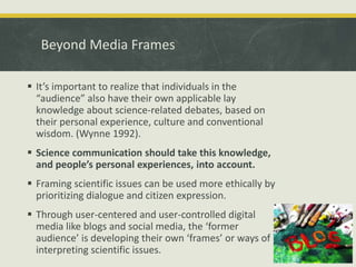 Beyond Media Frames 
 It’s important to realize that individuals in the 
“audience” also have their own applicable lay 
knowledge about science-related debates, based on 
their personal experience, culture and conventional 
wisdom. (Wynne 1992). 
 Science communication should take this knowledge, 
and people’s personal experiences, into account. 
 Framing scientific issues can be used more ethically by 
prioritizing dialogue and citizen expression. 
 Through user-centered and user-controlled digital 
media like blogs and social media, the ‘former 
audience’ is developing their own ‘frames’ or ways of 
interpreting scientific issues. 
 